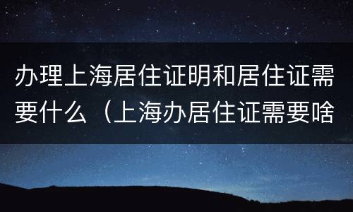 办理上海居住证明和居住证需要什么（上海办居住证需要啥）