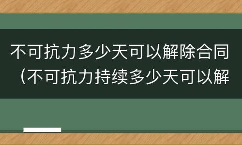 不可抗力多少天可以解除合同（不可抗力持续多少天可以解除合同）