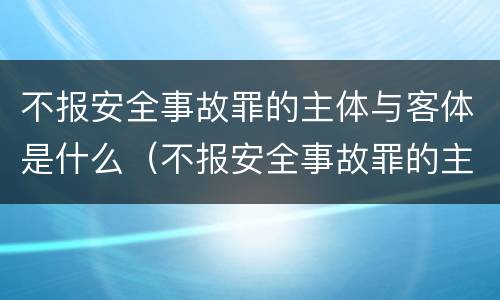 不报安全事故罪的主体与客体是什么（不报安全事故罪的主体与客体是什么区别）