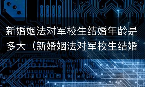 新婚姻法对军校生结婚年龄是多大（新婚姻法对军校生结婚年龄是多大的规定）