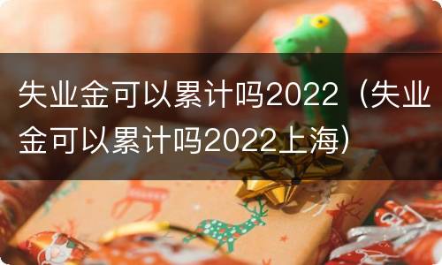 失业金可以累计吗2022（失业金可以累计吗2022上海）