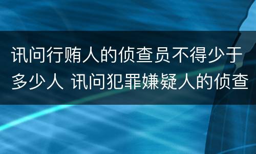 讯问行贿人的侦查员不得少于多少人 讯问犯罪嫌疑人的侦查人员