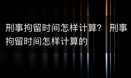 刑事拘留时间怎样计算？ 刑事拘留时间怎样计算的