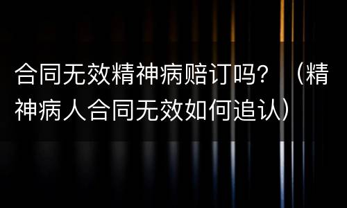 合同无效精神病赔订吗？（精神病人合同无效如何追认）