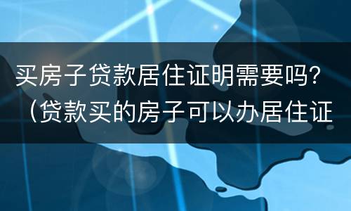 买房子贷款居住证明需要吗？（贷款买的房子可以办居住证吗）