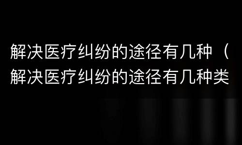 解决医疗纠纷的途径有几种（解决医疗纠纷的途径有几种类型）
