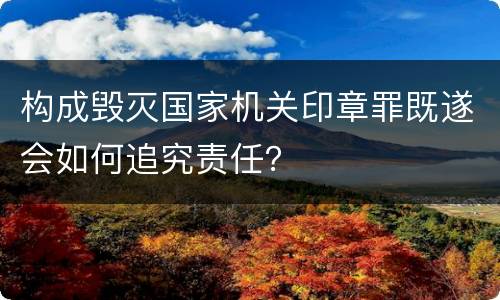 构成毁灭国家机关印章罪既遂会如何追究责任？