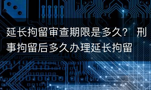 延长拘留审查期限是多久？ 刑事拘留后多久办理延长拘留