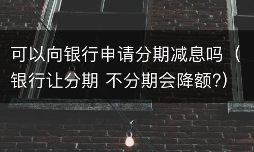 可以向银行申请分期减息吗（银行让分期 不分期会降额?）