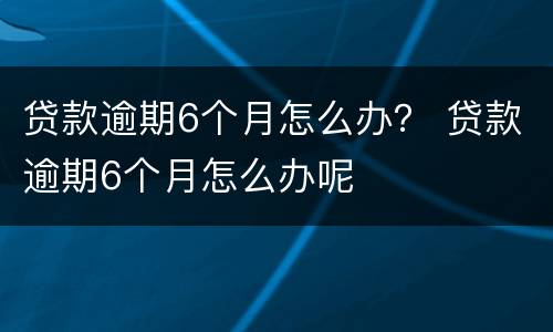 贷款逾期6个月怎么办？ 贷款逾期6个月怎么办呢