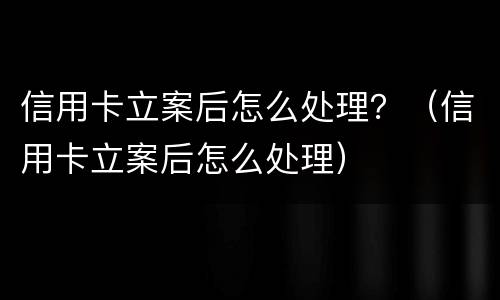 信用卡立案后怎么处理？（信用卡立案后怎么处理）