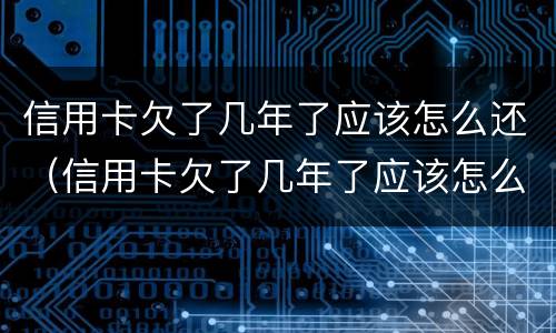 信用卡欠了几年了应该怎么还（信用卡欠了几年了应该怎么还呢）