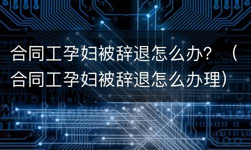 合同工孕妇被辞退怎么办？（合同工孕妇被辞退怎么办理）