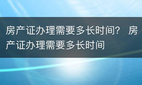 房产证办理需要多长时间？ 房产证办理需要多长时间