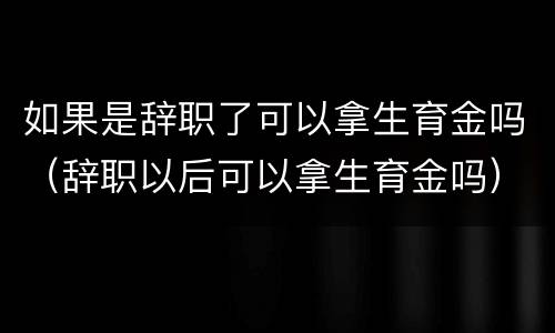 如果是辞职了可以拿生育金吗（辞职以后可以拿生育金吗）
