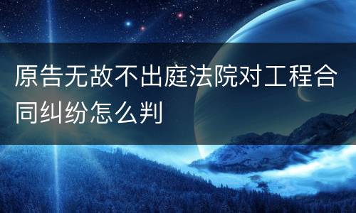 原告无故不出庭法院对工程合同纠纷怎么判