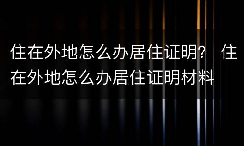 住在外地怎么办居住证明？ 住在外地怎么办居住证明材料