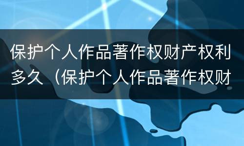 保护个人作品著作权财产权利多久（保护个人作品著作权财产权利多久有效）
