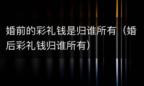 婚前的彩礼钱是归谁所有（婚后彩礼钱归谁所有）