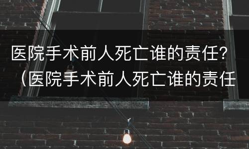 医院手术前人死亡谁的责任？（医院手术前人死亡谁的责任承担）