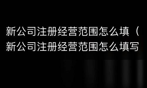新公司注册经营范围怎么填（新公司注册经营范围怎么填写才正确）