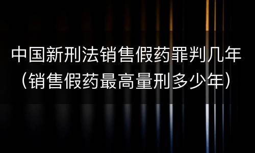 中国新刑法销售假药罪判几年（销售假药最高量刑多少年）