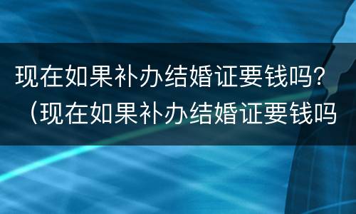 现在如果补办结婚证要钱吗？（现在如果补办结婚证要钱吗）