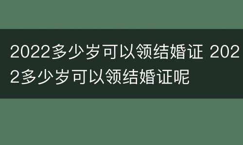 2022多少岁可以领结婚证 2022多少岁可以领结婚证呢