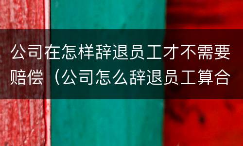公司在怎样辞退员工才不需要赔偿（公司怎么辞退员工算合法）