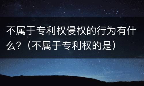 不属于专利权侵权的行为有什么?（不属于专利权的是）