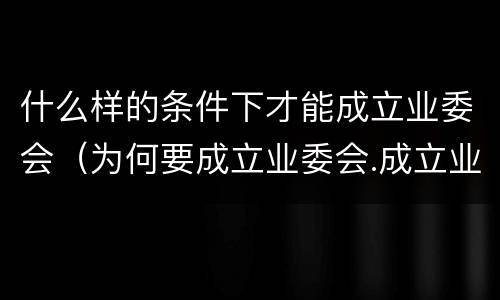 什么样的条件下才能成立业委会（为何要成立业委会.成立业委会的好处有哪些）