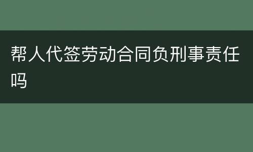 帮人代签劳动合同负刑事责任吗