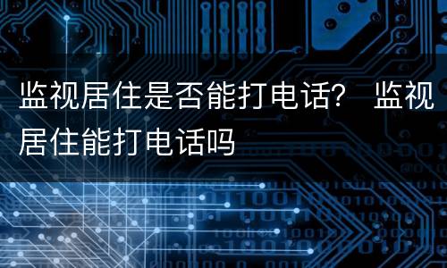 监视居住是否能打电话？ 监视居住能打电话吗