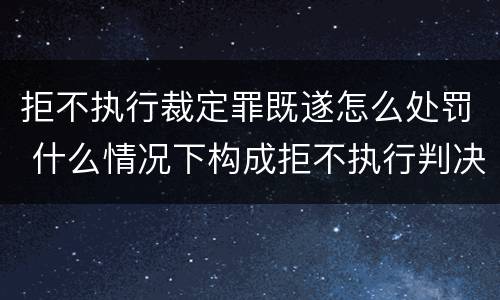 拒不执行裁定罪既遂怎么处罚 什么情况下构成拒不执行判决罪