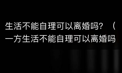 生活不能自理可以离婚吗？（一方生活不能自理可以离婚吗）