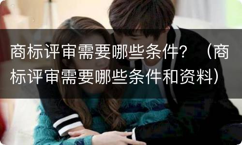 商标评审需要哪些条件？（商标评审需要哪些条件和资料）