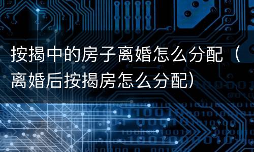 按揭中的房子离婚怎么分配（离婚后按揭房怎么分配）