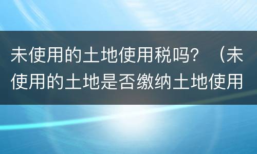 未使用的土地使用税吗？（未使用的土地是否缴纳土地使用税）