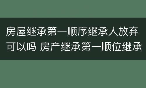 房屋继承第一顺序继承人放弃可以吗 房产继承第一顺位继承人可以直接过户给子女不