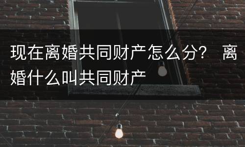 现在离婚共同财产怎么分？ 离婚什么叫共同财产