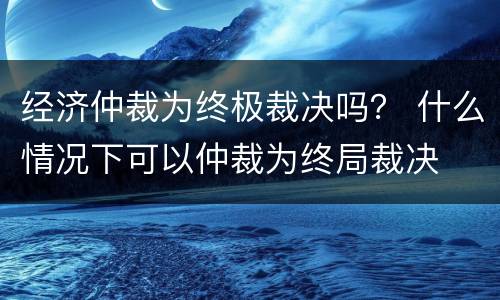 经济仲裁为终极裁决吗？ 什么情况下可以仲裁为终局裁决