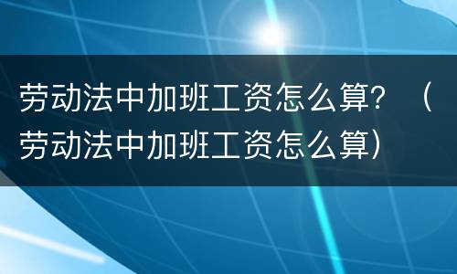 劳动法中加班工资怎么算？（劳动法中加班工资怎么算）