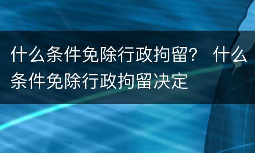 什么条件免除行政拘留？ 什么条件免除行政拘留决定