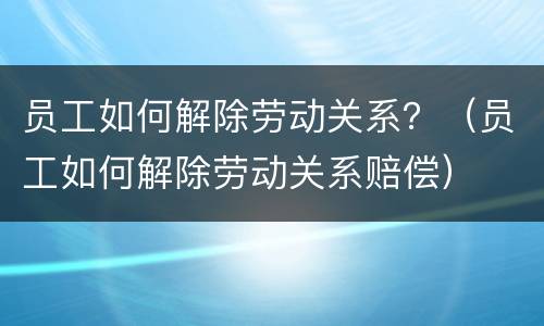 员工如何解除劳动关系？（员工如何解除劳动关系赔偿）