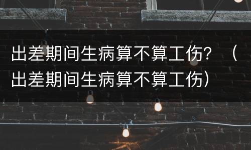 出差期间生病算不算工伤？（出差期间生病算不算工伤）