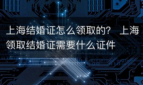上海结婚证怎么领取的？ 上海领取结婚证需要什么证件