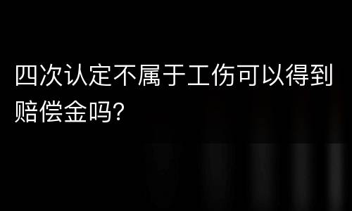 四次认定不属于工伤可以得到赔偿金吗？