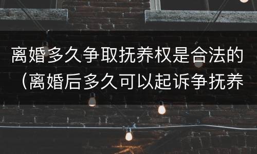 离婚多久争取抚养权是合法的（离婚后多久可以起诉争抚养权）