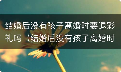 结婚后没有孩子离婚时要退彩礼吗（结婚后没有孩子离婚时要退彩礼吗女方）