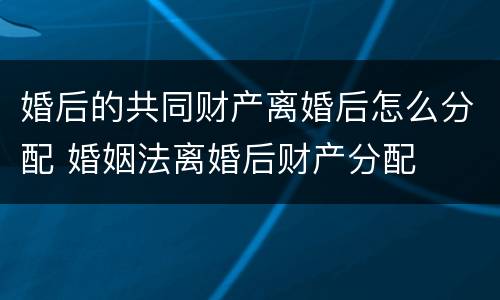 婚后的共同财产离婚后怎么分配 婚姻法离婚后财产分配